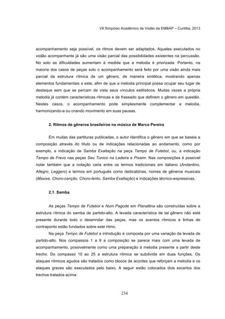 VII Simpósio Acadêmico de Violão da EMBAP – Curitiba, 2013
234
acompanhamento seja possível, os ritmos devem ser adaptados. Aqueles executados no
violão acompanhante já são uma visão parcial das possibilidades existentes na percussão.
No solo as dificuldades aumentam à medida que a melodia é priorizada. Portanto, na
maioria dos casos de peças solo o acompanhamento será feito por uma visão ainda mais
parcial da estrutura rítmica de um gênero, de maneira sintética, mostrando apenas
elementos fundamentais a este, afim de que a melodia principal possa ocupar seu lugar de
destaque sem que se percam de vista seus vínculos estilísticos. Muitas vezes a própria
melodia já contém características rítmicas e de fraseado que definem o gênero em questão.
Nestes casos, o acompanhamento pode simplesmente complementar a melodia,
harmonizando-a ou criando movimento em suas pausas.
2. Ritmos de gêneros brasileiros na música de Marco Pereira
Em muitas das partituras publicadas, o autor identifica o gênero em que se baseia a
composição através do título ou de indicações relacionadas ao andamento, como por
exemplo, a indicação de Samba Exaltação na peça Tempo de Futebol, ou, a indicação
Tempo de Frevo nas peças Seu Tonico na Ladeira e Pixaim. Nas composições é possível
notar também que a notação varia entre os termos tradicionais em italiano (Andantino,
Allegro, Leggero) e termos em português como dedicatórias, nomes de gêneros musicais
(Maxixe, Choro-canção, Choro-lento, Samba Exaltação) e indicações técnico-expressivas.
2.1. Samba
As peças Tempo de Futebol e Num Pagode em Planaltina são construídas sobre a
estrutura rítmica do samba de partido-alto. A levada característica de tal gênero não está
presente durante todo o desenrolar das peças, mas os acentos rítmicos e linhas de
contraponto estão fundados sobre este ritmo.
Na peça Tempo de Futebol a introdução é composta por uma variação da levada de
partido-alto. Nos compassos 1 a 9 a composição se parece mais com uma levada de
acompanhamento, possivelmente como uma preparação à melodia presente a partir deste
trecho. Do compasso 10 ao 25 a estrutura rítmica se subdivide em duas funções. Os
ataques rítmicos agudos são tratados como blocos de acordes que reforçam a melodia e os
ataques graves são executados pelo baixo. A seguir estão colocados dois excertos dos
trechos tratados acima:
 