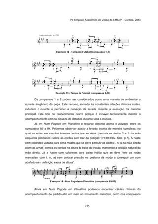 VII Simpósio Acadêmico de Violão da EMBAP – Curitiba, 2013
235
Exemplo 12 - Tempo de Futebol (compassos 1-4)
Exemplo 13 - Tempo de Futebol (compassos 9-16)
Os compassos 1 a 9 podem ser considerados como uma maneira de ambientar o
ouvinte ao gênero da peça. Este recurso, somado às constantes citações rítmicas curtas,
induzem o ouvinte a perceber a pulsação da levada durante a execução da melodia
principal. Este tipo de procedimento ocorre porque é inviável tecnicamente manter o
acompanhamento com tal riqueza de detalhes durante toda a música.
Já em Num Pagode em Planaltina o recurso descrito acima é utilizado entre os
compassos 89 a 94. Podemos observar abaixo a levada escrita de maneira complexa, na
qual as notas em círculos brancos indica que se deve “percutir os dedos 2 e 3 da mão
esquerda (esticados) sobre as cordas sem tirar da posição” (PEREIRA, 1987, p.7). A haste
com colchetes voltada para cima mostra que se deve percutir os dedos i, m, a da mão direita
(com as unhas) contra as cordas na altura da boca do violão, mantendo a posição natural da
mão direita. Já a haste com colchetes para baixo indica que se deve “ferir as notas
marcadas (com i, m, a) sem colocar pressão na pestana de modo a conseguir um som
abafado sem definição exata de altura”.
Exemplo 14 - Num Pagode em Planaltina (compassos 89-92)
Ainda em Num Pagode em Planaltina podemos encontrar células rítmicas do
acompanhamento de partido-alto em meio ao movimento melódico, como nos compassos
 