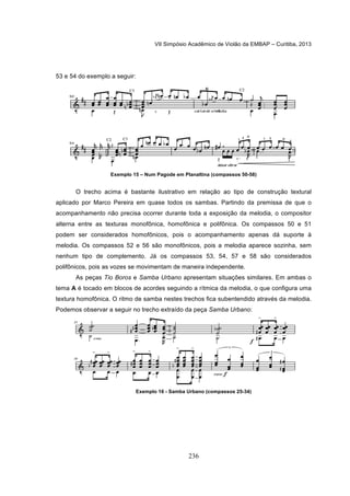 VII Simpósio Acadêmico de Violão da EMBAP – Curitiba, 2013
236
53 e 54 do exemplo a seguir:
Exemplo 15 – Num Pagode em Planaltina (compassos 50-58)
O trecho acima é bastante ilustrativo em relação ao tipo de construção textural
aplicado por Marco Pereira em quase todos os sambas. Partindo da premissa de que o
acompanhamento não precisa ocorrer durante toda a exposição da melodia, o compositor
alterna entre as texturas monofônica, homofônica e polifônica. Os compassos 50 e 51
podem ser considerados homofônicos, pois o acompanhamento apenas dá suporte à
melodia. Os compassos 52 e 56 são monofônicos, pois a melodia aparece sozinha, sem
nenhum tipo de complemento. Já os compassos 53, 54, 57 e 58 são considerados
polifônicos, pois as vozes se movimentam de maneira independente.
As peças Tio Boros e Samba Urbano apresentam situações similares. Em ambas o
tema A é tocado em blocos de acordes seguindo a rítmica da melodia, o que configura uma
textura homofônica. O ritmo de samba nestes trechos fica subentendido através da melodia.
Podemos observar a seguir no trecho extraído da peça Samba Urbano:
Exemplo 16 - Samba Urbano (compassos 25-34)
 