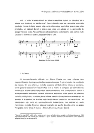 VII Simpósio Acadêmico de Violão da EMBAP – Curitiba, 2013
237
Em Tio Boros a levada rítmica só aparece realmente a partir do compasso 91 e
sugere uma influência do samba-funk2
. Essa influência pode ser percebida tanto pela
condução rítmica do baixo quanto pela escrita diferenciada que indica, através das notas
circuladas, um pizzicato Bartok, e através das notas com cabeça em x a percussão do
polegar na sexta corda. As duas técnicas são descritas na partitura como slap, técnica muito
utilizada no contrabaixo elétrico, especialmente no funk.
Exemplo 17 - Tio Boros (91-98)
2.2. Choro
O acompanhamento utilizado por Marco Pereira em suas músicas com
características do choro apresenta algumas peculiaridades. A primeira delas é a constância
da melodia. Em seus choros, a melodia apresenta atividade rítmica intensa e constante,
sendo possível destacar diversos trechos onde a mesma é composta por semicolcheias
ininterruptas durante vários compassos. Essa característica leva o compositor a pensar o
acompanhamento de maneira bastante econômica, feito muitas vezes apenas por uma nota
no baixo, configurando a distribuição de baixo e melodia. Outra possibilidade nesse tipo de
situação é a presença de acordes sublinhando acentos melódicos, de maneira que se
caracterizam não como um acompanhamento independente, mas apenas um apoio
harmônico à melodia. Podemos observar exemplos do que foi descrito acima nas peças
Amigo Léo, Irene, Choro de Juliana – Micuim, Chamego, Pixula e Sarará.
2
Marco Pereira (2007, p.30) define o samba-funk como a fusão rítmica surgida no final da década de 1960
liderada inicialmente pelo pianista Don Salvador e o grupo Abolição. O samba-funk teve também como referência
a Banda Black Rio na década de 70.
 