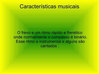 Características musicais O frevo e um ritmo rápido e frenético onde normalmente o compasso é binário. Esse ritmo e instrumental e alguns são cantados . 