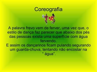 Coreografia A palavra frevo vem de ferver, uma vez que, o estilo de dança faz parecer que abaixo dos pés das pessoas exista uma superfície com água fervendo. E assim os dançarinos ficam pulando segurando um guarda-chuva, tentando não encostar na “  água”. 