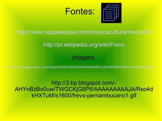 Fontes: http://www.suapesquisa.com/musicacultura/frevo.htm http://pt.wikipedia.org/wiki/Frevo Imagens: http://3.bp.blogspot.com/-AHYnBzBo0uw/TWGCKjG8PII/AAAAAAAAAJA/Rso4dkHXTuM/s1600/frevo-pernambucano1.gif http:// 3. bp .blogspot.com/_iomchrgq0zw/R8irvNzs74I/ AAAAAAAADlk /1ytH3rdEDRw/S600/instrumentos00.jpg 