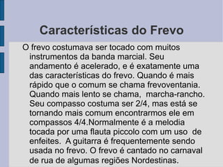 Características do Frevo O frevo costumava ser tocado com muitos instrumentos da banda marcial. Seu andamento é acelerado, e é exatamente uma das características do frevo. Quando é mais rápido que o comum se chama frevoventania. Quando mais lento se chama,  marcha-rancho. Seu compasso costuma ser 2/4, mas está se tornando mais comum encontrarmos ele em compassos 4/4.Normalmente é a melodia tocada por uma flauta piccolo com um uso  de enfeites.  A guitarra é frequentemente sendo usada no frevo. O frevo é cantado no carnaval de rua de algumas regiões Nordestinas . 