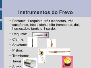 Instrumentos do Frevo Fanfarra: 1 requinta, três clarinetas, três saxofones, três pistons, oito trombones, dois hornos,dois taróis e 1 surdo. Requinta:  Clarine: Saxofone  Piston: Trombone:  Taróis:  Surdo :  