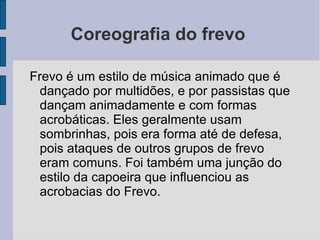 Coreografia do frevo  Frevo é um estilo de música animado que é dançado por multidões, e por passistas que dançam animadamente e com formas acrobáticas. Eles geralmente usam sombrinhas, pois era forma até de defesa, pois ataques de outros grupos de frevo eram comuns. Foi também uma junção do estilo da capoeira que influenciou as acrobacias do Frevo. 
