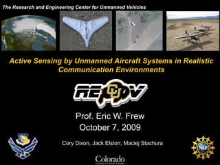The Research and Engineering Center for Unmanned Vehicles Prof. Eric W. Frew October 7, 2009 Active Sensing by Unmanned Aircraft Systems in Realistic Communication Environments Cory Dixon, Jack Elston, Maciej Stachura 