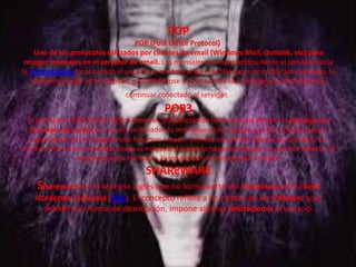 POP
POP (Post Office Protocol)
Uno de los protocolos utilizados por clientes de email (Windows Mail, Outlook, etc) para
recoger mensajes en el servidor de email. Los mensajes son transferidos desde el servidor hacia
la computadora local cuando el usuario se conecta al servidor. Después de recibir los mensajes, la
conexión puede interrumpirse, procediéndose a la lectura de los mensajes sin necesidad de
continuar conectado al servidor.
POP3
El protocolo POP3 (Postal Office Protocol, o protocolo de oficina postal versión 3) descarga los
mensajes de correo en nuestro ordenador (u otro dispositivo), donde quedan almacenados y
organizados en las carpetas que hayamos creado. Una vez que se han bajado del servidor, los
correos sólo serán accesibles desde la máquina a la que lo hayamos bajado, ya que por defecto, al
descargarse los mensajes, éstos quedan eliminados del servidor
SHAREWARE
Shareware es un término inglés que no forma parte del diccionario de la Real
Academia Española (RAE). El concepto refiere a un cierto tipo de software que,
debido a su forma de distribución, impone algunas limitaciones al usuario.
 