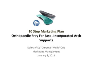 10	
  Step	
  Marke,ng	
  Plan	
  	
  
Orthopaedie	
  Frey	
  Far	
  East	
  ,	
  Incorporated	
  Arch	
  
                       Supports	
  
               Dalman*Dy*Doromal*Mejia*Ong	
  
                   Marke2ng	
  Management	
  
                      January	
  8,	
  2011	
  
 