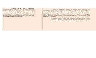 - Acceso de los niños a información
inapropiada. Existen webs que pese a contener información
científica, pueden resultar inapropiadas y hasta nocivas (pueden
afectar a su desarrollo cognitivo y afectivo) para niños y menores por
el modo en el que se abordan los temas o la crudeza de las
imágenes (sexo, violencia, drogas, determinados relatos históricos
y obras literarias...). La multimedialidad de Internet puede hacer estos
contenidos aún más explícitos e impactantes.
- Acceso a información peligrosa e inmoral. Existe información poco
recomendable (pornografía, violencia, todo tipo de sectas...) y hasta con contenidos considerados delictivos que
incitan a la violencia, el racismo, la xenofobia, el terrorismo, la pedofilia, el consumo de drogas, participar en
ritos satánicos y en sectas ilegales, realizar actos delictivos... La globalidad de Internet y las diferentes
culturas y legislaciones de los países hacen posible la existencia (por lo menos temporal, ya que grupos
especiales de la policía dedicados a delitos informáticos realiza actuaciones a nivel internacional) de estas
páginas web en el ciberespacio.
Los primeros riesgos se pueden paliar aprendiendo buenas técnicas para buscar la
información y valorarla con juicio crítico, así como adquiriendo hábitos de trabajo en Internet
que limiten la tendencia a la dispersión al buscar contenidos.
 