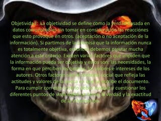 Objetividad: La objetividad se define como la verdad basada en
datos comprobables sin tomar en consideración las reacciones
que esto provoque en otros. (aceptación o no aceptación de la
información). Si partimos de la premisa que la información nunca
es totalmente objetiva, entonces debemos prestar mucha
atención a este criterio. Existen varios factores que impiden que
la información pueda ser objetiva y estos son: las necesidades, la
forma en que perciben los hechos, los valores e intereses de los
autores. Otros factores son el contexto social que refleja las
actitudes y valores de la época en que se escribe el documento.
Para cumplir con este criterio debes evaluar y cuestionar los
diferentes puntos de vista sobre un tema, la verdad y la exactitud
de la información.
 