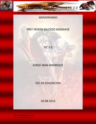 FREY YEISON SALCEDO MONSALVE TIC 2-3
E.MAIL:ete82828@gmail.com
Fecha:20/08/2015 03:45 p.m.
TIPOS DE CARTA, TIPOS DE PORTADA Y TIPOS DE
MEMORANDO
FREY YEISON SALCEDO MONSAVE
TIC 2-3
JORGE IBAN MANRIQUE
EEE.DE EDUCACION
20-08-2015
 