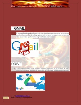 5
Frey yeison salcedo Monsalve EEE.DE EDUCACION tic 2-3
e-mail:Ete82828@hotmail.com
fecha y hora:19/08/2015 03:44 p.m.
GMAIL
1. El correo electrónico Gmail es uno de los más utilizados actualmente, tiene muchas
características que Google le ha proporcionado por ser el principal medio de acceso a
todos los servicios que la misma empresa ha desarrollado.
DRIVE
 La nueva herramienta Google Drive fue puesta a disposición de los usuarios, de esta
forma los cibernautas cuentan con una nueva opción para el almacenamiento en línea.
 