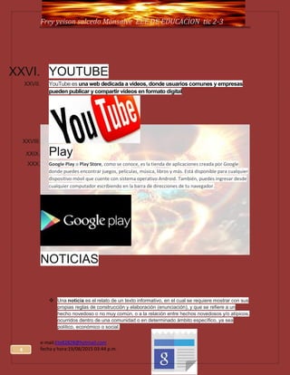 4
Frey yeison salcedo Monsalve EEE.DE EDUCACION tic 2-3
e-mail:Ete82828@hotmail.com
fecha y hora:19/08/2015 03:44 p.m.
XXVI. YOUTUBE
XXVII. YouTube es una web dedicada a vídeos, donde usuarios comunes y empresas
pueden publicar y compartir vídeos en formato digital
XXVIII.
XXIX. Play
XXX. Google Play o Play Store, como se conoce, es la tienda de aplicaciones creada por Google
donde puedes encontrar juegos, películas, música, libros y más. Está disponible para cualquier
dispositivo móvil que cuente con sistema operativo Android. También, puedes ingresar desde
cualquier computador escribiendo en la barra de direcciones de tu navegador.
NOTICIAS
 Una noticia es el relato de un texto informativo, en el cual se requiere mostrar con sus
propias reglas de construcción y elaboración (enunciación), y que se refiere a un
hecho novedoso o no muy común, o a la relación entre hechos novedosos y/o atípicos,
ocurridos dentro de una comunidad o en determinado ámbito específico, ya sea
político, económico o social.
 