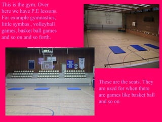 This is the gym. Over
here we have P.E lessons.
For example gymnastics,
little symbas , volleyball
games, basket ball games
and so on and so forth.
These are the seats. They
are used for when there
are games like basket ball
and so on
 