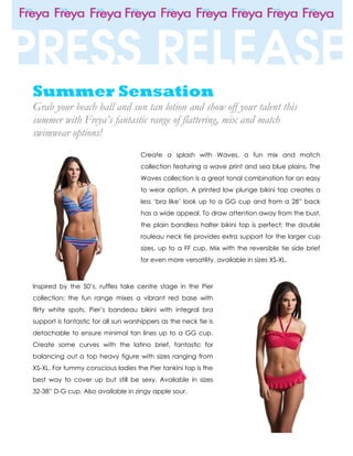 Summer Sensation
Grab your beach ball and sun tan lotion and show off your talent this
summer with Freya’s fantastic range of flattering, mix and match
swimwear options!
                                     Create a splash with Waves, a fun mix and match
                                     collection featuring a wave print and sea blue plains. The
                                     Waves collection is a great tonal combination for an easy
                                     to wear option. A printed low plunge bikini top creates a
                                     less ‘bra like’ look up to a GG cup and from a 28” back
                                     has a wide appeal. To draw attention away from the bust,
                                     the plain bandless halter bikini top is perfect; the double
                                     rouleau neck tie provides extra support for the larger cup
                                     sizes, up to a FF cup. Mix with the reversible tie side brief
                                     for even more versatility, available in sizes XS-XL.



Inspired by the 50’s, ruffles take centre stage in the Pier
collection; the fun range mixes a vibrant red base with
flirty white spots. Pier’s bandeau bikini with integral bra
support is fantastic for all sun worshippers as the neck tie is
detachable to ensure minimal tan lines up to a GG cup.
Create some curves with the latino brief, fantastic for
balancing out a top heavy figure with sizes ranging from
XS-XL. For tummy conscious ladies the Pier tankini top is the
best way to cover up but still be sexy. Available in sizes
32-38” D-G cup. Also available in zingy apple sour.
 