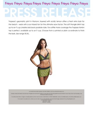 Trapeze’s geometric print in titanium, layered with acidic lemon offers a fresh retro look for
the beach - wear with a sun kissed tan for the ultimate wow factor. The soft triangle bikini top
up to an F cup creates laid back poolside style. For a little more coverage the Trapeze tankini
top is perfect, available up to an F cup. Choose from a printed or plain co-ordinate to finish
the look, size range XS-XL.
 