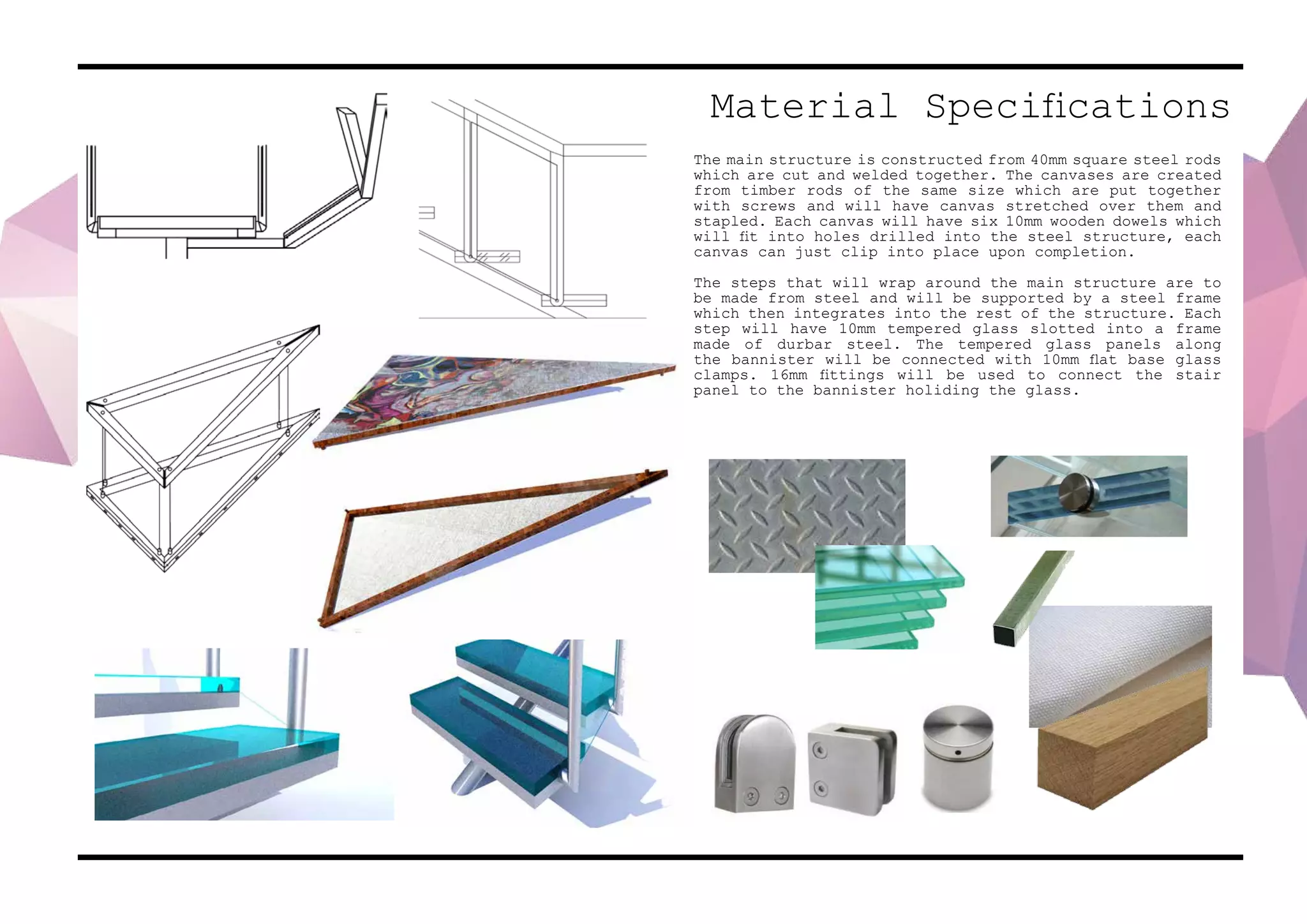 Material Specifications
The main structure is constructed from 40mm square steel rods
which are cut and welded together. The canvases are created
from timber rods of the same size which are put together
with screws and will have canvas stretched over them and
stapled. Each canvas will have six 10mm wooden dowels which
will fit into holes drilled into the steel structure, each
canvas can just clip into place upon completion.
The steps that will wrap around the main structure are to
be made from steel and will be supported by a steel frame
which then integrates into the rest of the structure. Each
step will have 10mm tempered glass slotted into a frame
made of durbar steel. The tempered glass panels along
the bannister will be connected with 10mm flat base glass
clamps. 16mm fittings will be used to connect the stair
panel to the bannister holiding the glass.
 