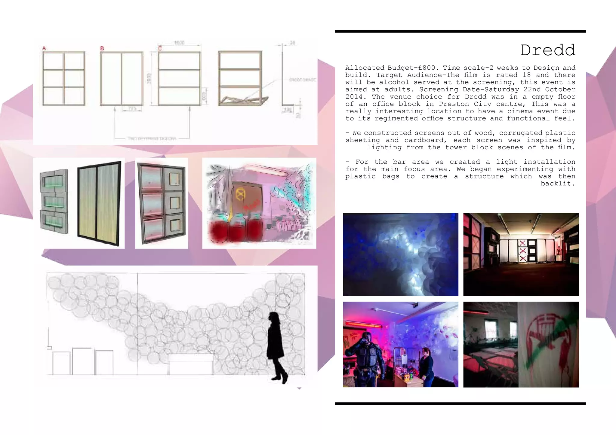 Dredd
Allocated Budget-£800. Time scale-2 weeks to Design and
build. Target Audience-The film is rated 18 and there
will be alcohol served at the screening, this event is
aimed at adults. Screening Date-Saturday 22nd October
2014. The venue choice for Dredd was in a empty floor
of an office block in Preston City centre, This was a
really interesting location to have a cinema event due
to its regimented office structure and functional feel.
- We constructed screens out of wood, corrugated plastic
sheeting and cardboard, each screen was inspired by
lighting from the tower block scenes of the film.
- For the bar area we created a light installation
for the main focus area. We began experimenting with
plastic bags to create a structure which was then
backlit.
 