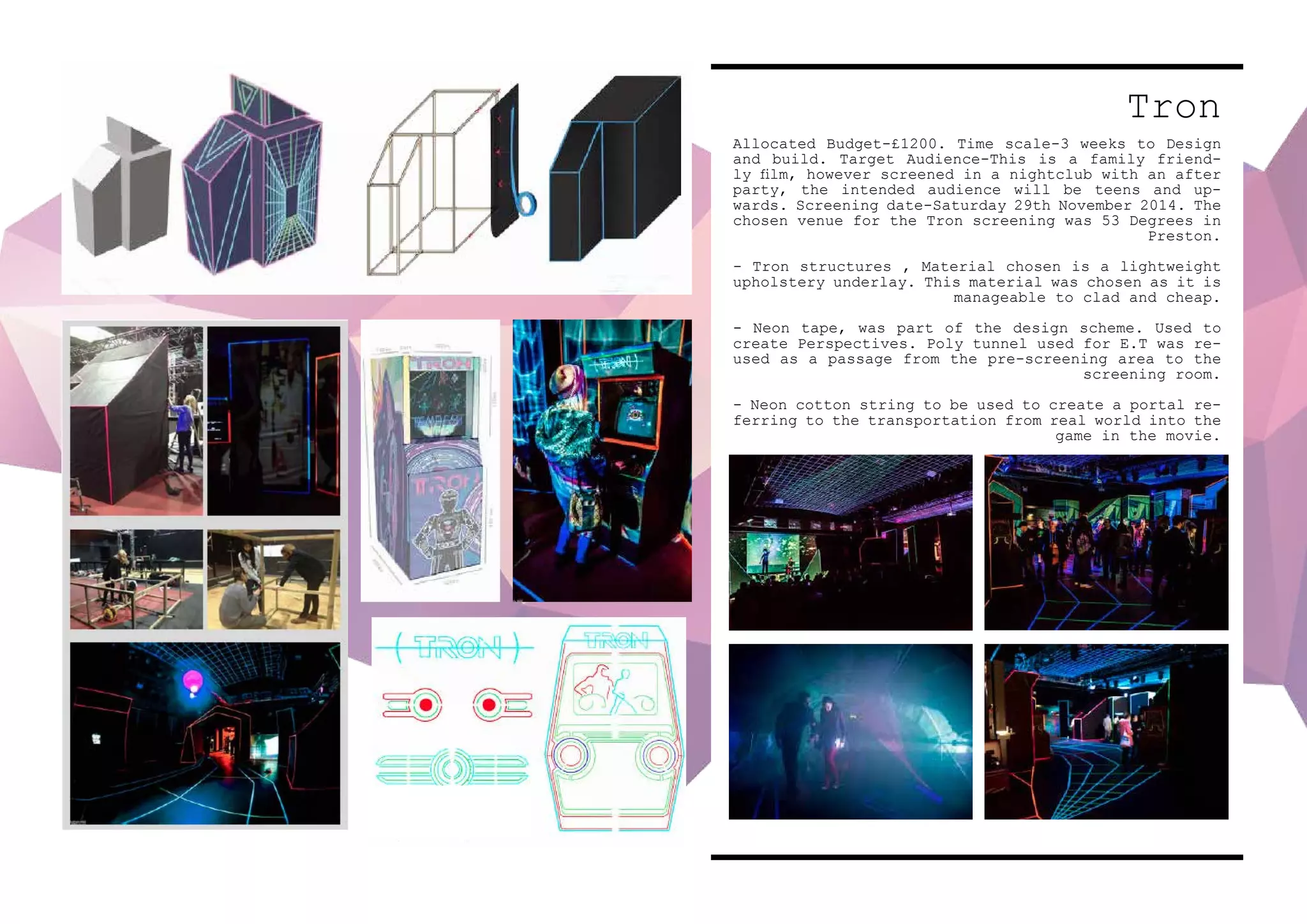 Tron
Allocated Budget-£1200. Time scale-3 weeks to Design
and build. Target Audience-This is a family friend-
ly film, however screened in a nightclub with an after
party, the intended audience will be teens and up-
wards. Screening date-Saturday 29th November 2014. The
chosen venue for the Tron screening was 53 Degrees in
Preston.
- Tron structures , Material chosen is a lightweight
upholstery underlay. This material was chosen as it is
manageable to clad and cheap.
- Neon tape, was part of the design scheme. Used to
create Perspectives. Poly tunnel used for E.T was re-
used as a passage from the pre-screening area to the
screening room.
- Neon cotton string to be used to create a portal re-
ferring to the transportation from real world into the
game in the movie.
 