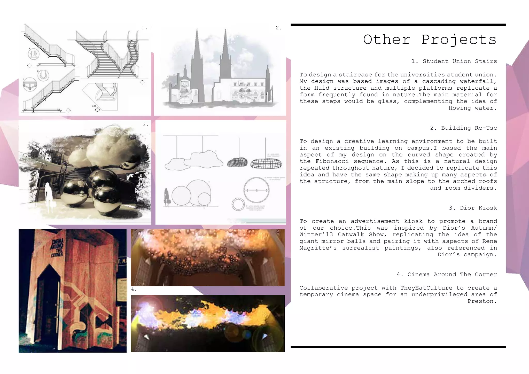 Other Projects
1. Student Union Stairs
To design a staircase for the universities student union.
My design was based images of a cascading waterfall,
the fluid structure and multiple platforms replicate a
form frequently found in nature.The main material for
these steps would be glass, complementing the idea of
flowing water.
2. Building Re-Use
To design a creative learning environment to be built
in an existing building on campus.I based the main
aspect of my design on the curved shape created by
the Fibonacci sequence. As this is a natural design
repeated throughout nature, I decided to replicate this
idea and have the same shape making up many aspects of
the structure, from the main slope to the arched roofs
and room dividers.
3. Dior Kiosk
To create an advertisement kiosk to promote a brand
of our choice.This was inspired by Dior’s Autumn/
Winter’13 Catwalk Show, replicating the idea of the
giant mirror balls and pairing it with aspects of Rene
Magritte’s surrealist paintings, also referenced in
Dior’s campaign.
4. Cinema Around The Corner
Collaberative project with TheyEatCulture to create a
temporary cinema space for an underprivileged area of
Preston.
1. 2.
4.
3.
 