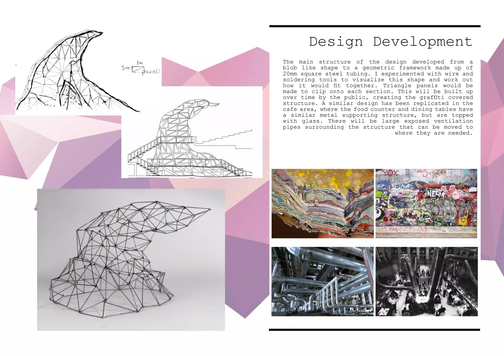 Design Development
The main structure of the design developed from a
blob like shape to a geometric framework made up of
20mm square steel tubing. I experimented with wire and
soldering tools to visualize this shape and work out
how it would fit together. Triangle panels would be
made to clip onto each section. This will be built up
over time by the public, creating the graffiti covered
structure. A similar design has been replicated in the
cafe area, where the food counter and dining tables have
a similar metal supporting structure, but are topped
with glass. There will be large exposed ventilation
pipes surrounding the structure that can be moved to
where they are needed.
 