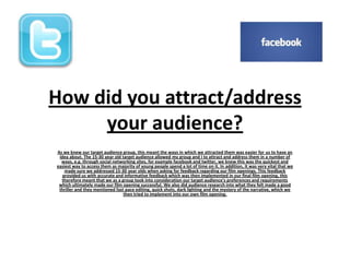 How did you attract/address
your audience?
As we knew our target audience group, this meant the ways in which we attracted them was easier for us to have an
idea about. The 15-30 year old target audience allowed my group and I to attract and address them in a number of
ways, e.g. through social networking sites, for example facebook and twitter, we knew this was the quickest and
easiest way to access them as majority of young people spend a lot of time on it. In addition, it was very vital that we
made sure we addressed 15-30 year olds when asking for feedback regarding our film openings. This feedback
provided us with accurate and informative feedback which was then implemented in our final film opening, this
therefore meant that we as a group took into consideration our target audience's preferences and requirements
which ultimately made our film opening successful. We also did audience research into what they felt made a good
thriller and they mentioned fast pace editing, quick shots, dark lighting and the mystery of the narrative, which we
then tried to implement into our own film opening.
 