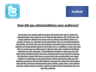 How did you attract/address your audience?
As we knew our target audience group, this meant the ways in which we
attracted them was easier for us to have an idea about. The 15-30 year old
target audience allowed my group and I to attract and address them in a
number of ways, e.g. through social networking sites, for example facebook
and twitter, we knew this was the quickest and easiest way to access them as
majority of young people spend a lot of time on it. In addition, it was very vital
that we made sure we addressed 15-30 year olds when asking for feedback
regarding our film openings. This feedback provided us with accurate and
informative feedback which was then implemented in our final film opening,
this therefore meant that we as a group took into consideration our target
audience's preferences and requirements which ultimately made our film
opening successful. We also did audience research into what they felt made a
good thriller and they mentioned fast pace editing, quick shots, dark lighting
and the mystery of the narrative, which we then tried to implement into our
own film opening.
 