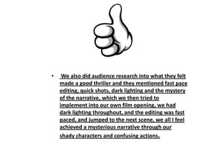 • We also did audience research into what they felt
made a good thriller and they mentioned fast pace
editing, quick shots, dark lighting and the mystery
of the narrative, which we then tried to
implement into our own film opening, we had
dark lighting throughout, and the editing was fast
paced, and jumped to the next scene, we all I feel
achieved a mysterious narrative through our
shady characters and confusing actions.
 