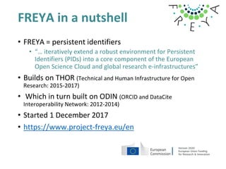 FREYA in a nutshell
• FREYA = persistent identifiers
• “… iteratively extend a robust environment for Persistent
Identifiers (PIDs) into a core component of the European
Open Science Cloud and global research e-infrastructures”
• Builds on THOR (Technical and Human Infrastructure for Open
Research: 2015-2017)
• Which in turn built on ODIN (ORCID and DataCite
Interoperability Network: 2012-2014)
• Started 1 December 2017
• https://www.project-freya.eu/en
 