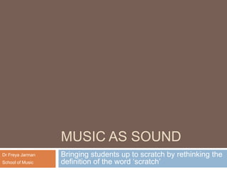 MUSIC AS SOUND Bringing students up to scratch by rethinking the definition of the word ‘scratch’ Dr Freya Jarman School of Music 