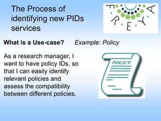 The Process of
identifying new PIDs
services
What is a Use-case? Example: Policy
As a research manager, I
want to have policy IDs, so
that I can easily identify
relevant policies and
assess the compatibility
between different policies.
 