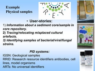 Example
Physical samples
• User-stories:
1) Information about a sediment core/sample in
core repository.
2) Tracing/relocating misplaced cultural
artefacts.
3) Identifying samples of bacterial/viral/fungal
strains.
PID systems:
IGSN: Geological samples
RRID: Research resource identifiers antibodies, cell
lines, model organisms
ARTs: No universal identifiers
 