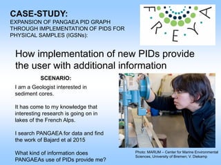 CASE-STUDY:
EXPANSION OF PANGAEA PID GRAPH
THROUGH IMPLEMENTATION OF PIDS FOR
PHYSICAL SAMPLES (IGSNs):
How implementation of new PIDs provide
the user with additional information
Photo: MARUM – Center for Marine Environmental
Sciences, University of Bremen; V. Diekamp
SCENARIO:
I am a Geologist interested in
sediment cores.
It has come to my knowledge that
interesting research is going on in
lakes of the French Alps.
I search PANGAEA for data and find
the work of Bajard et al 2015
What kind of information does
PANGAEAs use of PIDs provide me?
 