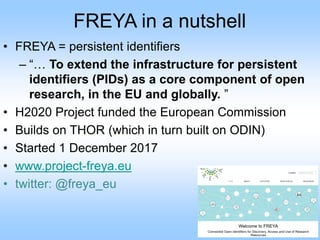 FREYA in a nutshell
• FREYA = persistent identifiers
– “… To extend the infrastructure for persistent
identifiers (PIDs) as a core component of open
research, in the EU and globally. ”
• H2020 Project funded the European Commission
• Builds on THOR (which in turn built on ODIN)
• Started 1 December 2017
• www.project-freya.eu
• twitter: @freya_eu
 
