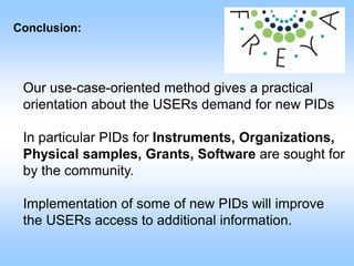 Conclusion:
Our use-case-oriented method gives a practical
orientation about the USERs demand for new PIDs
In particular PIDs for Instruments, Organizations,
Physical samples, Grants, Software are sought for
by the community.
Implementation of some of new PIDs will improve
the USERs access to additional information.
 