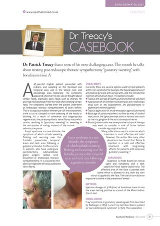 S K I N / D E R M AT O L O G Y
31Aesthetic Medicine • April 2016
CASE FILESwww.aestheticmed.co.uk
Dr Patrick Treacy shares some of his most challenging cases. This month he talks
about treating post endoscopic thoracic sympathectomy “gustatory sweating” with
botulinum toxin A
Dr Treacy’s
CASEBOOK
A
47-year-old English patient presented with
redness and sweating on the forehead and
temporal area and in the lateral neck and
décolletage area bilaterally. The symptoms
appeared whenever he ate, saw or thought about
certain foods, especially spicy foods such as chorizo. He
also had mild discharge from the nose when smelling certain
food. The symptoms started after the patient underwent
an endoscopic thoracic sympathectomy 16 years before.
This is a surgical procedure wherein part of the sympathetic
trunk is cut or clamped to treat sweating of the hands or
blushing. As a result of severance and inappropriate
regeneration, the parasympathetic nerve fibres may switch
course, resulting in “gustatory sweating” or sweating in
the anticipation of eating, instead of the normal
salivatoryresponse.
Frey’s syndrome is a rare disorder, the
symptoms of which include sweating,
flushing and warming over the
frontalis, preauricular, temporal
areas and neck area following a
gustatory stimulus. It often occurs
in patients who have undergone
parotidectomy, submandibular
gland surgery, radical neck
dissection or endoscopic thoracic
sympathectomy. It is caused by the
aberrant regrowth of facial autonomic
nerve fibres.
TREATMENT
Currently there are several options used to treat patients
withFrey’ssyndrome;forexample,thetopicalapplicationof
anticholinergics and anti-perspirants, and the intradermal
injection of botulinum toxin. The options include:
	Topical anti-perspirant (20% aluminum chloride solution)
	Application of an ointment containing an anti-cholinergic
drug such as 3% scopolamine, 2% glycopyrolate or
diphemanil methylsulphate
	Topicalapplicationofanadrenoceptoragonist(clonidine)
	Blockage of parasympathetic outflow by way of alcohol
injection or 2% lignocaine injections at various sites such
as the otic ganglion  the auriculotemporal nerve
	Botox (patients who are unresponsive to topical therapy
may want to consider a trial of botox before
considering surgical options)
Many publications say it is uncertain which
treatment is most effective and safe.1
However, the author like many other
physicians has found that Botox A
injection is a safe and effective
treatment with long-lasting
effects for patients with extensive
gustatory sweating.2,3
DIAGNOSIS
Diagnosis is made based on clinical
signs and symptoms and a test,
called the Minor Iodine-Starch test. The
affected area of the face is painted with
iodine which is allowed to dry, then dry corn
starch is applied to the face. The starch turns blue on
exposure to iodine in the presence of sweat.4
METHOD
Injection dosage of 3 MU/cm2 of botulinum toxin A into
the areas testing positive as a result of the Minor Iodine-
Starch test.
CONCLUSION
Frey’s syndrome or gustatory sweating was first described
by Baillarger in 1853. Lucie Frey had described a patient
as “auriculotemporal syndrome” in 1923. The explanation 
Frey’s syndrome is a rare
disorder, the symptoms
of which include sweating,
flushing and warming over the
frontalis, preauricular, temporal
areas and neck area following
a gustatory stimulus
 