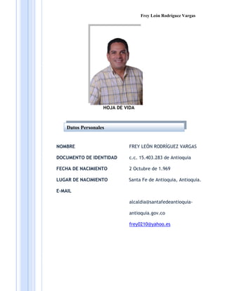 Frey León Rodríguez Vargas




                   HOJA DE VIDA



    Datos Personales


NOMBRE                       FREY LEÓN RODRÍGUEZ VARGAS

DOCUMENTO DE IDENTIDAD       c.c. 15.403.283 de Antioquia

FECHA DE NACIMIENTO          2 Octubre de 1.969

LUGAR DE NACIMIENTO         Santa Fe de Antioquia, Antioquia.

E-MAIL

                             alcaldia@santafedeantioquia-

                             antioquia.gov.co

                             frey0210@yahoo.es
 