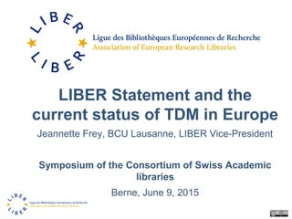 LIBER Statement and the
current status of TDM in Europe
Jeannette Frey, BCU Lausanne, LIBER Vice-President
Symposium of the Consortium of Swiss Academic
libraries
Berne, June 9, 2015
 