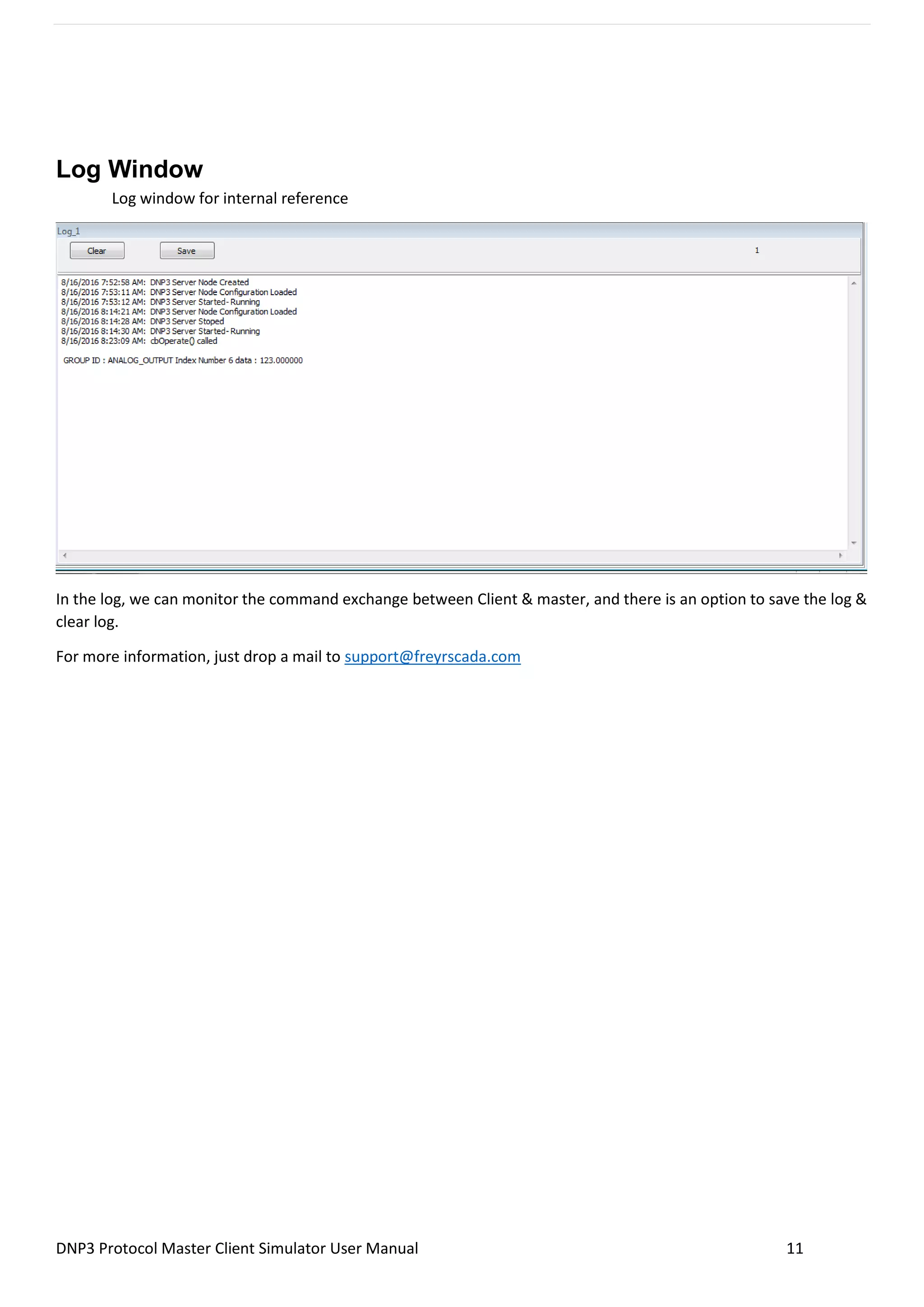DNP3 Protocol Master Client Simulator User Manual 11
Log Window
Log window for internal reference
In the log, we can monitor the command exchange between Client & master, and there is an option to save the log &
clear log.
For more information, just drop a mail to support@freyrscada.com
 