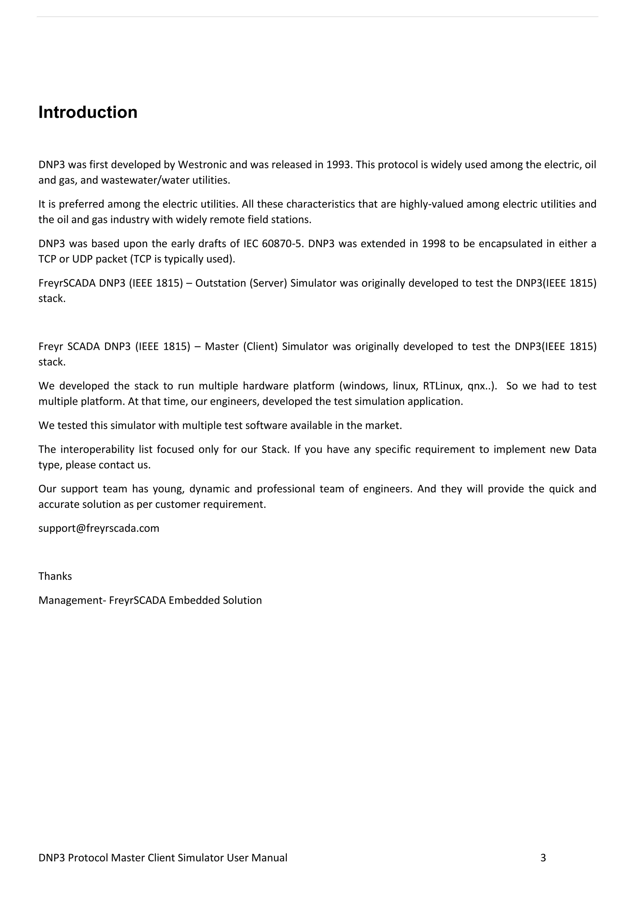 DNP3 Protocol Master Client Simulator User Manual 3
Introduction
DNP3 was first developed by Westronic and was released in 1993. This protocol is widely used among the electric, oil
and gas, and wastewater/water utilities.
It is preferred among the electric utilities. All these characteristics that are highly-valued among electric utilities and
the oil and gas industry with widely remote field stations.
DNP3 was based upon the early drafts of IEC 60870-5. DNP3 was extended in 1998 to be encapsulated in either a
TCP or UDP packet (TCP is typically used).
FreyrSCADA DNP3 (IEEE 1815) – Outstation (Server) Simulator was originally developed to test the DNP3(IEEE 1815)
stack.
Freyr SCADA DNP3 (IEEE 1815) – Master (Client) Simulator was originally developed to test the DNP3(IEEE 1815)
stack.
We developed the stack to run multiple hardware platform (windows, linux, RTLinux, qnx..). So we had to test
multiple platform. At that time, our engineers, developed the test simulation application.
We tested this simulator with multiple test software available in the market.
The interoperability list focused only for our Stack. If you have any specific requirement to implement new Data
type, please contact us.
Our support team has young, dynamic and professional team of engineers. And they will provide the quick and
accurate solution as per customer requirement.
support@freyrscada.com
Thanks
Management- FreyrSCADA Embedded Solution
 