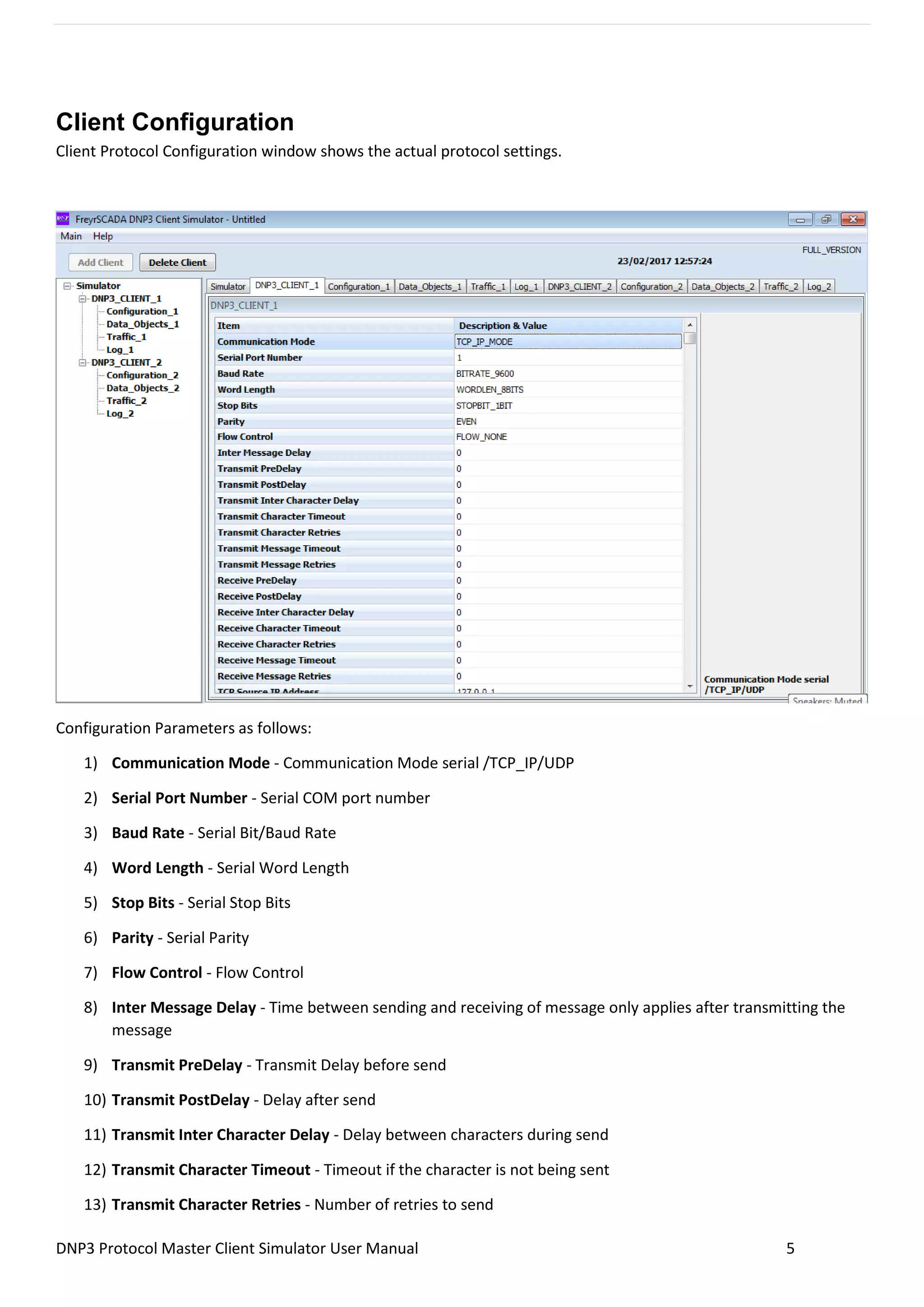 DNP3 Protocol Master Client Simulator User Manual 5
Client Configuration
Client Protocol Configuration window shows the actual protocol settings.
Configuration Parameters as follows:
1) Communication Mode - Communication Mode serial /TCP_IP/UDP
2) Serial Port Number - Serial COM port number
3) Baud Rate - Serial Bit/Baud Rate
4) Word Length - Serial Word Length
5) Stop Bits - Serial Stop Bits
6) Parity - Serial Parity
7) Flow Control - Flow Control
8) Inter Message Delay - Time between sending and receiving of message only applies after transmitting the
message
9) Transmit PreDelay - Transmit Delay before send
10) Transmit PostDelay - Delay after send
11) Transmit Inter Character Delay - Delay between characters during send
12) Transmit Character Timeout - Timeout if the character is not being sent
13) Transmit Character Retries - Number of retries to send
 