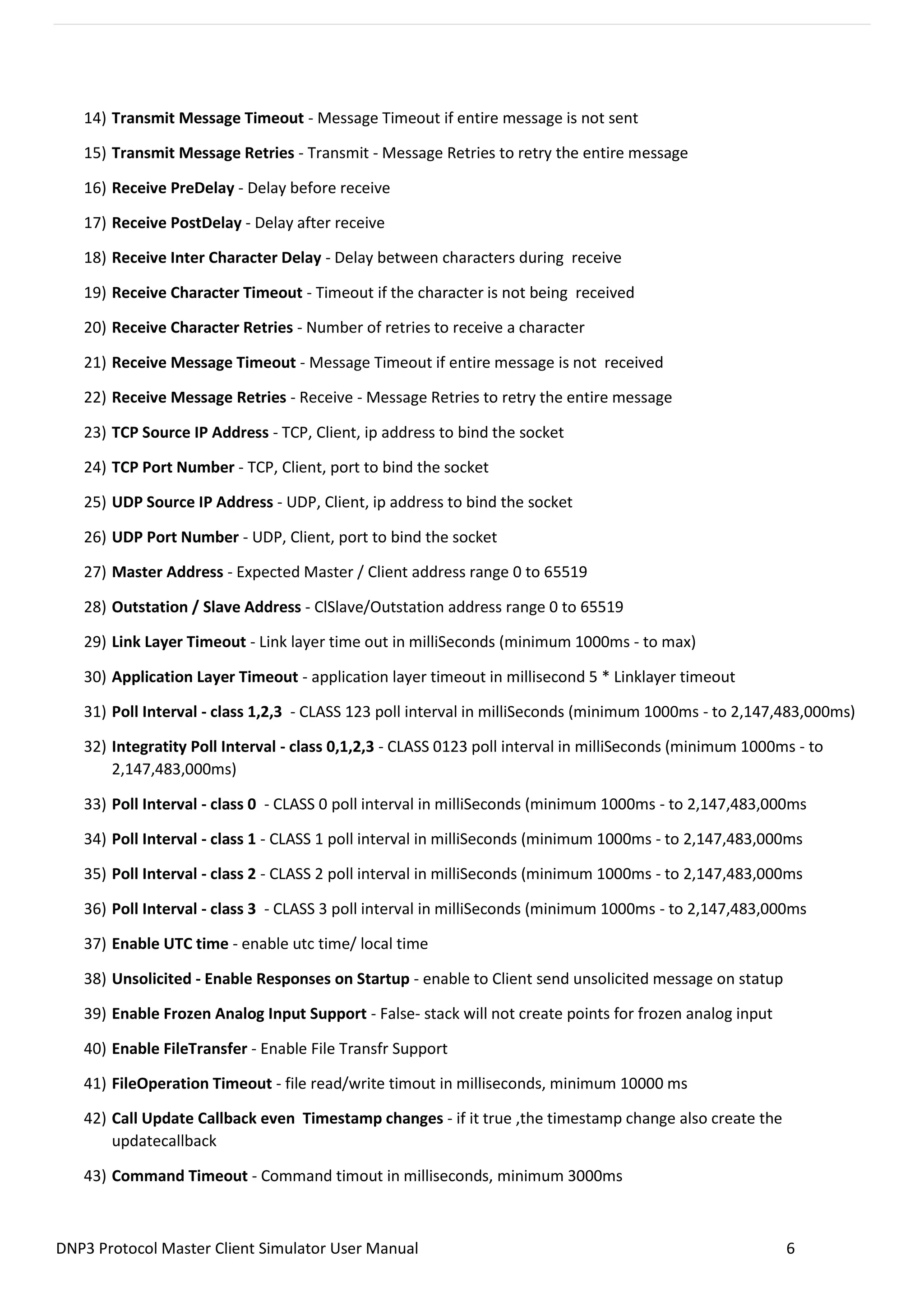 DNP3 Protocol Master Client Simulator User Manual 6
14) Transmit Message Timeout - Message Timeout if entire message is not sent
15) Transmit Message Retries - Transmit - Message Retries to retry the entire message
16) Receive PreDelay - Delay before receive
17) Receive PostDelay - Delay after receive
18) Receive Inter Character Delay - Delay between characters during receive
19) Receive Character Timeout - Timeout if the character is not being received
20) Receive Character Retries - Number of retries to receive a character
21) Receive Message Timeout - Message Timeout if entire message is not received
22) Receive Message Retries - Receive - Message Retries to retry the entire message
23) TCP Source IP Address - TCP, Client, ip address to bind the socket
24) TCP Port Number - TCP, Client, port to bind the socket
25) UDP Source IP Address - UDP, Client, ip address to bind the socket
26) UDP Port Number - UDP, Client, port to bind the socket
27) Master Address - Expected Master / Client address range 0 to 65519
28) Outstation / Slave Address - ClSlave/Outstation address range 0 to 65519
29) Link Layer Timeout - Link layer time out in milliSeconds (minimum 1000ms - to max)
30) Application Layer Timeout - application layer timeout in millisecond 5 * Linklayer timeout
31) Poll Interval - class 1,2,3 - CLASS 123 poll interval in milliSeconds (minimum 1000ms - to 2,147,483,000ms)
32) Integratity Poll Interval - class 0,1,2,3 - CLASS 0123 poll interval in milliSeconds (minimum 1000ms - to
2,147,483,000ms)
33) Poll Interval - class 0 - CLASS 0 poll interval in milliSeconds (minimum 1000ms - to 2,147,483,000ms
34) Poll Interval - class 1 - CLASS 1 poll interval in milliSeconds (minimum 1000ms - to 2,147,483,000ms
35) Poll Interval - class 2 - CLASS 2 poll interval in milliSeconds (minimum 1000ms - to 2,147,483,000ms
36) Poll Interval - class 3 - CLASS 3 poll interval in milliSeconds (minimum 1000ms - to 2,147,483,000ms
37) Enable UTC time - enable utc time/ local time
38) Unsolicited - Enable Responses on Startup - enable to Client send unsolicited message on statup
39) Enable Frozen Analog Input Support - False- stack will not create points for frozen analog input
40) Enable FileTransfer - Enable File Transfr Support
41) FileOperation Timeout - file read/write timout in milliseconds, minimum 10000 ms
42) Call Update Callback even Timestamp changes - if it true ,the timestamp change also create the
updatecallback
43) Command Timeout - Command timout in milliseconds, minimum 3000ms
 