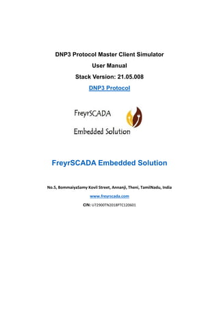 DNP3 Protocol Master Client Simulator
User Manual
Stack Version: 21.05.008
DNP3 Protocol
FreyrSCADA Embedded Solution
No.5, BommaiyaSamy Kovil Street, Annanji, Theni, TamilNadu, India
www.freyrscada.com
CIN: U72900TN2018PTC120601
 