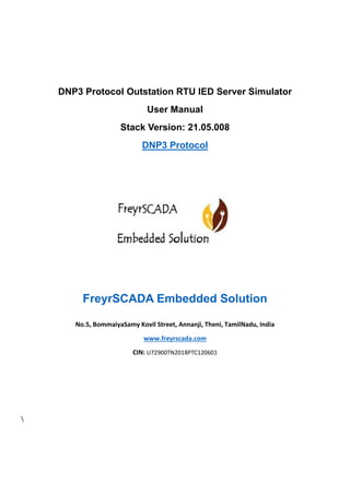 DNP3 Protocol Outstation RTU IED Server Simulator
User Manual
Stack Version: 21.05.008
DNP3 Protocol
FreyrSCADA Embedded Solution
No.5, BommaiyaSamy Kovil Street, Annanji, Theni, TamilNadu, India
www.freyrscada.com
CIN: U72900TN2018PTC120601

 