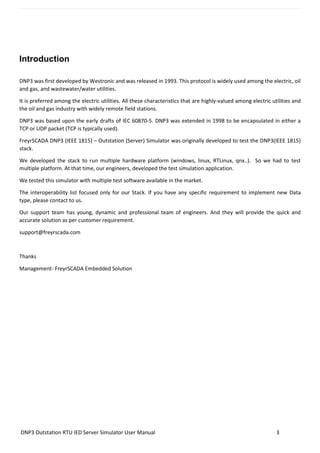 DNP3 Outstation RTU IED Server Simulator User Manual 3
Introduction
DNP3 was first developed by Westronic and was released in 1993. This protocol is widely used among the electric, oil
and gas, and wastewater/water utilities.
It is preferred among the electric utilities. All these characteristics that are highly-valued among electric utilities and
the oil and gas industry with widely remote field stations.
DNP3 was based upon the early drafts of IEC 60870-5. DNP3 was extended in 1998 to be encapsulated in either a
TCP or UDP packet (TCP is typically used).
FreyrSCADA DNP3 (IEEE 1815) – Outstation (Server) Simulator was originally developed to test the DNP3(IEEE 1815)
stack.
We developed the stack to run multiple hardware platform (windows, linux, RTLinux, qnx..). So we had to test
multiple platform. At that time, our engineers, developed the test simulation application.
We tested this simulator with multiple test software available in the market.
The interoperability list focused only for our Stack. If you have any specific requirement to implement new Data
type, please contact to us.
Our support team has young, dynamic and professional team of engineers. And they will provide the quick and
accurate solution as per customer requirement.
support@freyrscada.com
Thanks
Management- FreyrSCADA Embedded Solution
 
