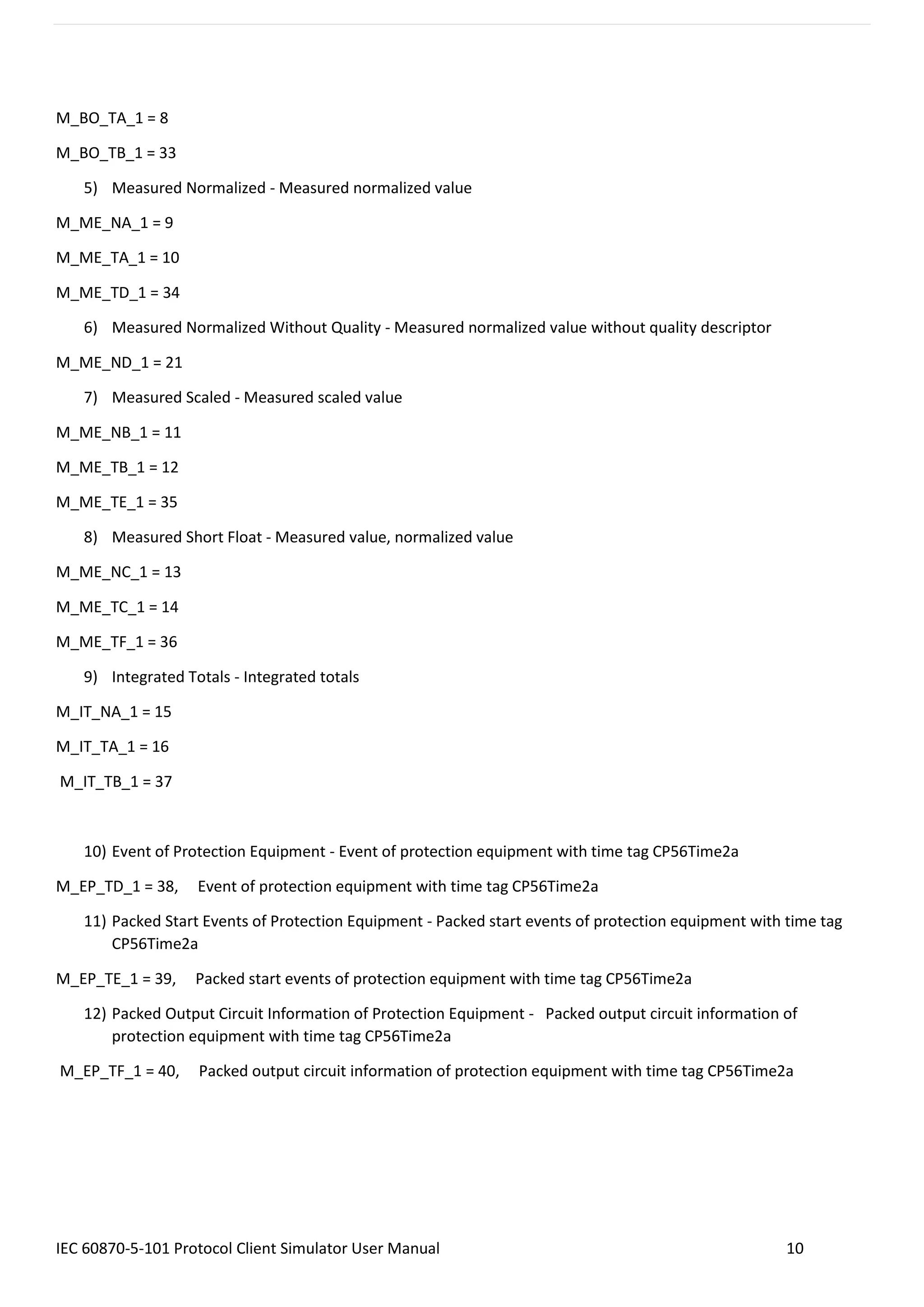 IEC 60870-5-101 Protocol Client Simulator User Manual 10
M_BO_TA_1 = 8
M_BO_TB_1 = 33
5) Measured Normalized - Measured normalized value
M_ME_NA_1 = 9
M_ME_TA_1 = 10
M_ME_TD_1 = 34
6) Measured Normalized Without Quality - Measured normalized value without quality descriptor
M_ME_ND_1 = 21
7) Measured Scaled - Measured scaled value
M_ME_NB_1 = 11
M_ME_TB_1 = 12
M_ME_TE_1 = 35
8) Measured Short Float - Measured value, normalized value
M_ME_NC_1 = 13
M_ME_TC_1 = 14
M_ME_TF_1 = 36
9) Integrated Totals - Integrated totals
M_IT_NA_1 = 15
M_IT_TA_1 = 16
M_IT_TB_1 = 37
10) Event of Protection Equipment - Event of protection equipment with time tag CP56Time2a
M_EP_TD_1 = 38, Event of protection equipment with time tag CP56Time2a
11) Packed Start Events of Protection Equipment - Packed start events of protection equipment with time tag
CP56Time2a
M_EP_TE_1 = 39, Packed start events of protection equipment with time tag CP56Time2a
12) Packed Output Circuit Information of Protection Equipment - Packed output circuit information of
protection equipment with time tag CP56Time2a
M_EP_TF_1 = 40, Packed output circuit information of protection equipment with time tag CP56Time2a
 