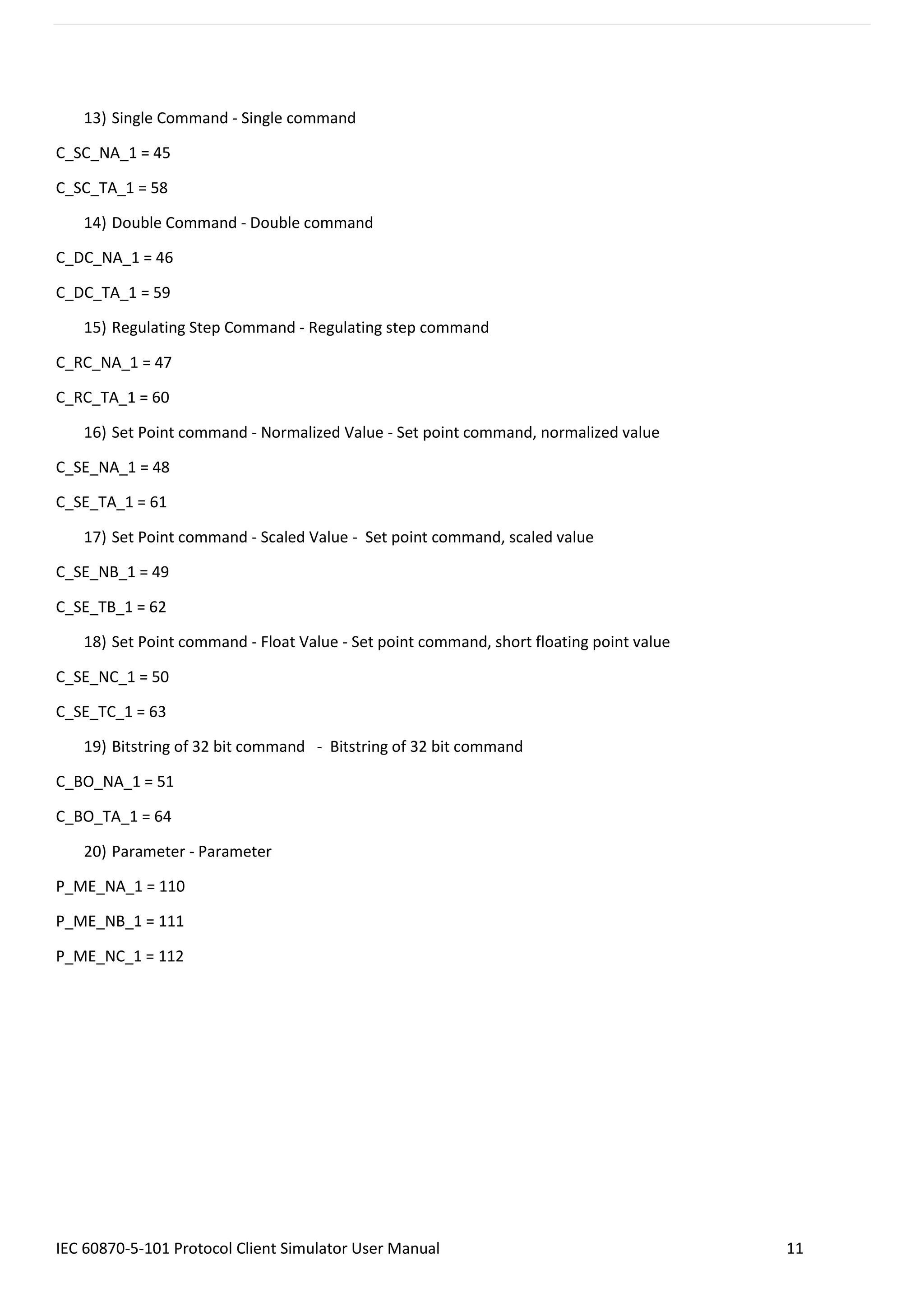 IEC 60870-5-101 Protocol Client Simulator User Manual 11
13) Single Command - Single command
C_SC_NA_1 = 45
C_SC_TA_1 = 58
14) Double Command - Double command
C_DC_NA_1 = 46
C_DC_TA_1 = 59
15) Regulating Step Command - Regulating step command
C_RC_NA_1 = 47
C_RC_TA_1 = 60
16) Set Point command - Normalized Value - Set point command, normalized value
C_SE_NA_1 = 48
C_SE_TA_1 = 61
17) Set Point command - Scaled Value - Set point command, scaled value
C_SE_NB_1 = 49
C_SE_TB_1 = 62
18) Set Point command - Float Value - Set point command, short floating point value
C_SE_NC_1 = 50
C_SE_TC_1 = 63
19) Bitstring of 32 bit command - Bitstring of 32 bit command
C_BO_NA_1 = 51
C_BO_TA_1 = 64
20) Parameter - Parameter
P_ME_NA_1 = 110
P_ME_NB_1 = 111
P_ME_NC_1 = 112
 