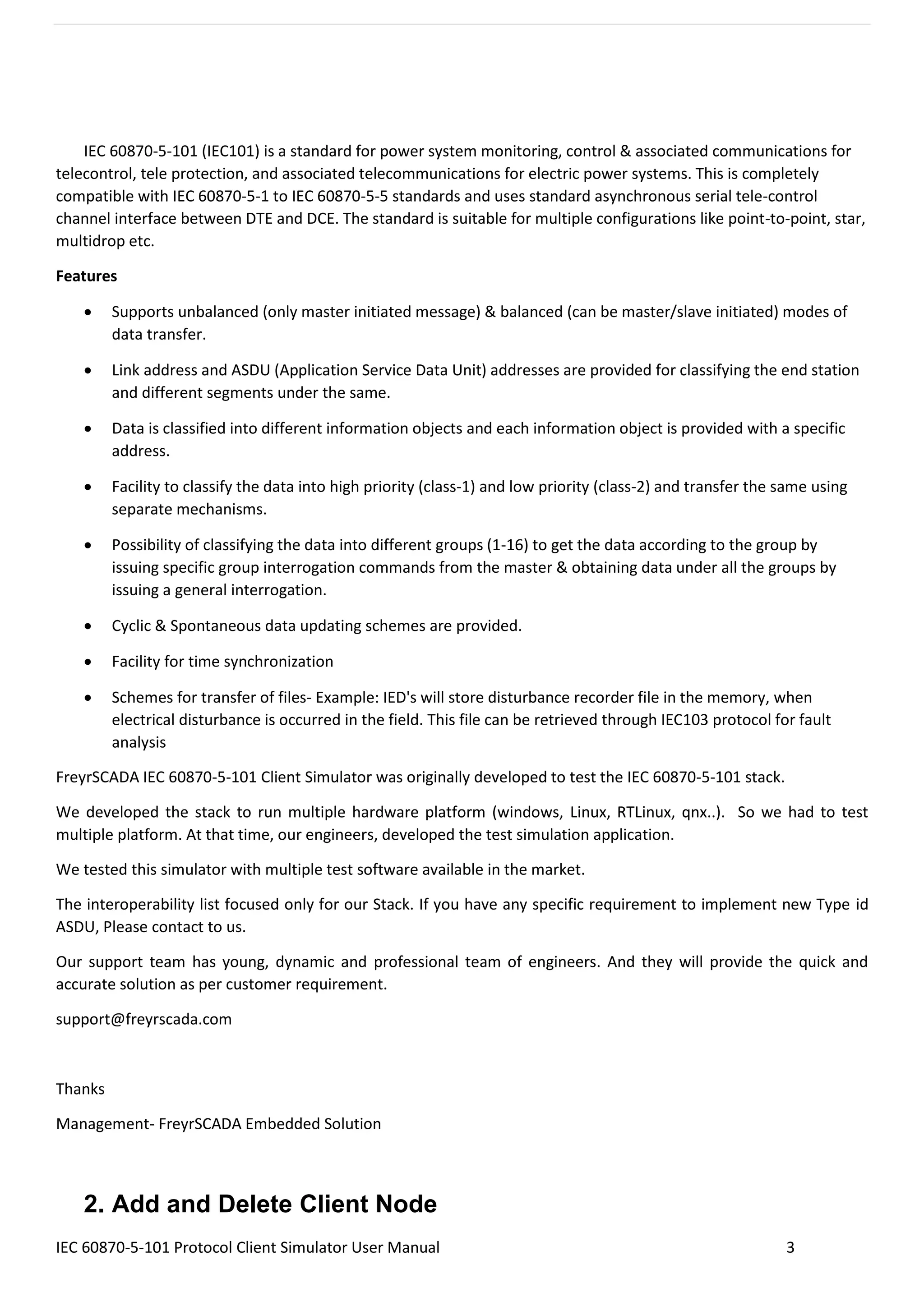 IEC 60870-5-101 Protocol Client Simulator User Manual 3
IEC 60870-5-101 (IEC101) is a standard for power system monitoring, control & associated communications for
telecontrol, tele protection, and associated telecommunications for electric power systems. This is completely
compatible with IEC 60870-5-1 to IEC 60870-5-5 standards and uses standard asynchronous serial tele-control
channel interface between DTE and DCE. The standard is suitable for multiple configurations like point-to-point, star,
multidrop etc.
Features
• Supports unbalanced (only master initiated message) & balanced (can be master/slave initiated) modes of
data transfer.
• Link address and ASDU (Application Service Data Unit) addresses are provided for classifying the end station
and different segments under the same.
• Data is classified into different information objects and each information object is provided with a specific
address.
• Facility to classify the data into high priority (class-1) and low priority (class-2) and transfer the same using
separate mechanisms.
• Possibility of classifying the data into different groups (1-16) to get the data according to the group by
issuing specific group interrogation commands from the master & obtaining data under all the groups by
issuing a general interrogation.
• Cyclic & Spontaneous data updating schemes are provided.
• Facility for time synchronization
• Schemes for transfer of files- Example: IED's will store disturbance recorder file in the memory, when
electrical disturbance is occurred in the field. This file can be retrieved through IEC103 protocol for fault
analysis
FreyrSCADA IEC 60870-5-101 Client Simulator was originally developed to test the IEC 60870-5-101 stack.
We developed the stack to run multiple hardware platform (windows, Linux, RTLinux, qnx..). So we had to test
multiple platform. At that time, our engineers, developed the test simulation application.
We tested this simulator with multiple test software available in the market.
The interoperability list focused only for our Stack. If you have any specific requirement to implement new Type id
ASDU, Please contact to us.
Our support team has young, dynamic and professional team of engineers. And they will provide the quick and
accurate solution as per customer requirement.
support@freyrscada.com
Thanks
Management- FreyrSCADA Embedded Solution
2. Add and Delete Client Node
 