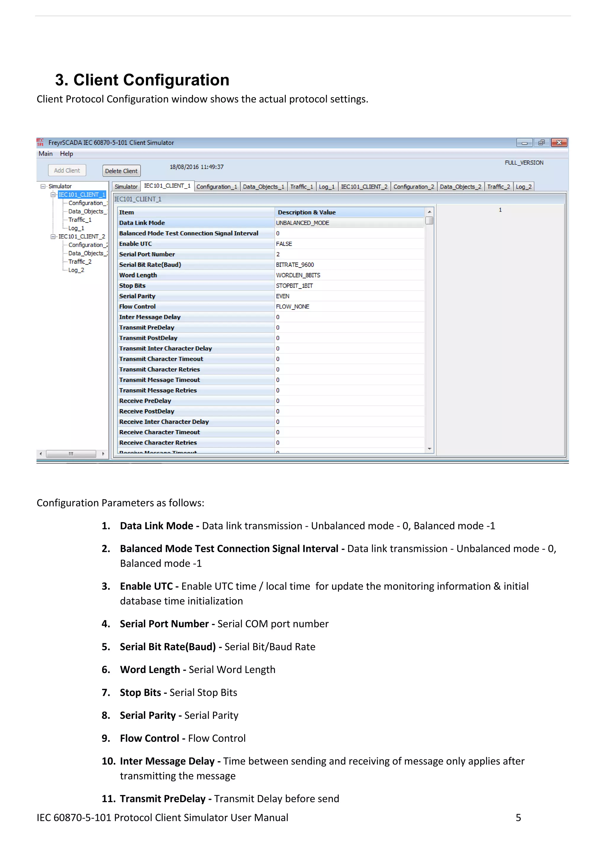 IEC 60870-5-101 Protocol Client Simulator User Manual 5
3. Client Configuration
Client Protocol Configuration window shows the actual protocol settings.
Configuration Parameters as follows:
1. Data Link Mode - Data link transmission - Unbalanced mode - 0, Balanced mode -1
2. Balanced Mode Test Connection Signal Interval - Data link transmission - Unbalanced mode - 0,
Balanced mode -1
3. Enable UTC - Enable UTC time / local time for update the monitoring information & initial
database time initialization
4. Serial Port Number - Serial COM port number
5. Serial Bit Rate(Baud) - Serial Bit/Baud Rate
6. Word Length - Serial Word Length
7. Stop Bits - Serial Stop Bits
8. Serial Parity - Serial Parity
9. Flow Control - Flow Control
10. Inter Message Delay - Time between sending and receiving of message only applies after
transmitting the message
11. Transmit PreDelay - Transmit Delay before send
 